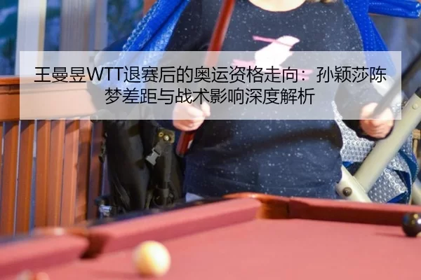 王曼昱WTT退赛后的奥运资格走向：孙颖莎陈梦差距与战术影响深度解析